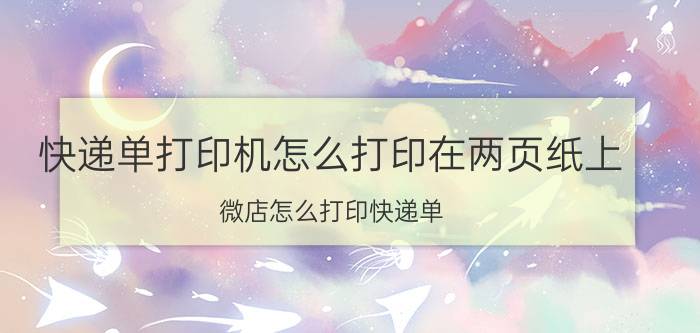 快递单打印机怎么打印在两页纸上 微店怎么打印快递单？